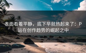 表面看着平静，底下早就热起来了：P站在创作趋势的崛起之中