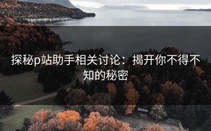 探秘p站助手相关讨论：揭开你不得不知的秘密