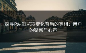探寻P站浏览器变化背后的真相：用户的疑惑与心声