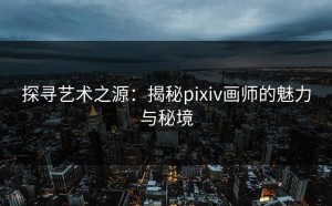 探寻艺术之源：揭秘pixiv画师的魅力与秘境