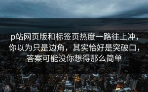 p站网页版和标签页热度一路往上冲，你以为只是边角，其实恰好是突破口，答案可能没你想得那么简单