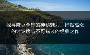探寻麻豆全集的神秘魅力：悄然高涨的讨论度与不可错过的经典之作