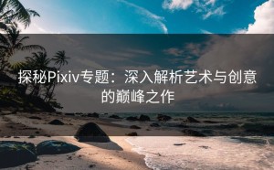 探秘Pixiv专题：深入解析艺术与创意的巅峰之作