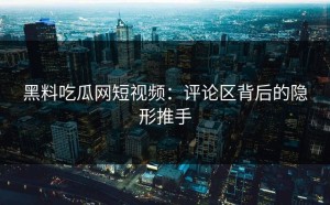 黑料吃瓜网短视频：评论区背后的隐形推手