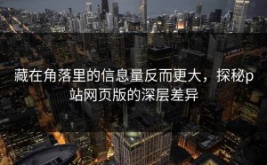 藏在角落里的信息量反而更大，探秘p站网页版的深层差异