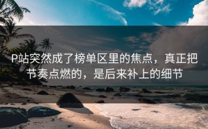 P站突然成了榜单区里的焦点，真正把节奏点燃的，是后来补上的细节