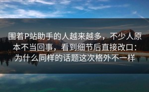 围着P站助手的人越来越多，不少人原本不当回事，看到细节后直接改口：为什么同样的话题这次格外不一样