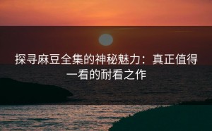 探寻麻豆全集的神秘魅力：真正值得一看的耐看之作