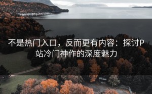 不是热门入口，反而更有内容：探讨P站冷门神作的深度魅力