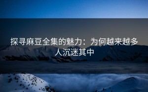 探寻麻豆全集的魅力：为何越来越多人沉迷其中