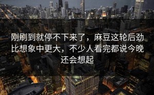 刚刷到就停不下来了，麻豆这轮后劲比想象中更大，不少人看完都说今晚还会想起