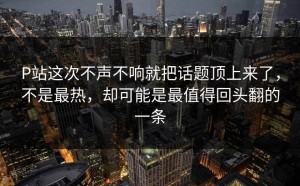 P站这次不声不响就把话题顶上来了，不是最热，却可能是最值得回头翻的一条