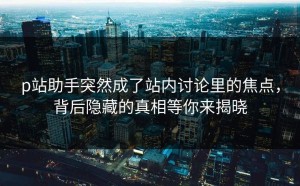 p站助手突然成了站内讨论里的焦点，背后隐藏的真相等你来揭晓