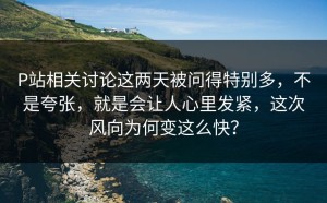 P站相关讨论这两天被问得特别多，不是夸张，就是会让人心里发紧，这次风向为何变这么快？