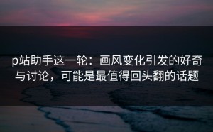 p站助手这一轮：画风变化引发的好奇与讨论，可能是最值得回头翻的话题