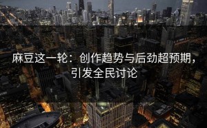 麻豆这一轮：创作趋势与后劲超预期，引发全民讨论