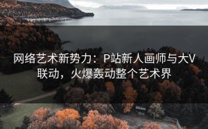 网络艺术新势力：P站新人画师与大V联动，火爆轰动整个艺术界