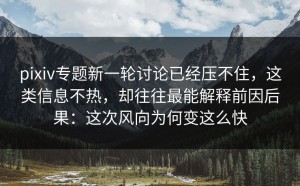 pixiv专题新一轮讨论已经压不住，这类信息不热，却往往最能解释前因后果：这次风向为何变这么快