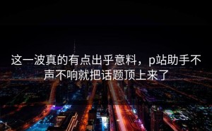 这一波真的有点出乎意料，p站助手不声不响就把话题顶上来了