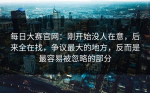 每日大赛官网：刚开始没人在意，后来全在找，争议最大的地方，反而是最容易被忽略的部分