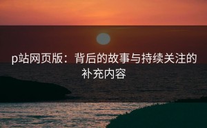 p站网页版：背后的故事与持续关注的补充内容