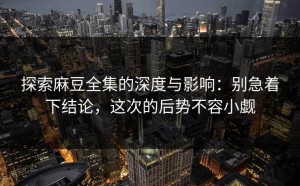 探索麻豆全集的深度与影响：别急着下结论，这次的后势不容小觑
