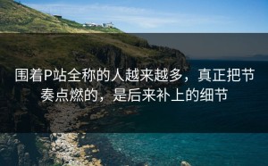 围着P站全称的人越来越多，真正把节奏点燃的，是后来补上的细节