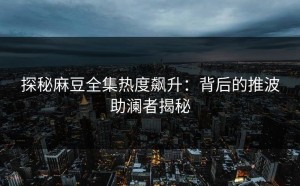探秘麻豆全集热度飙升：背后的推波助澜者揭秘