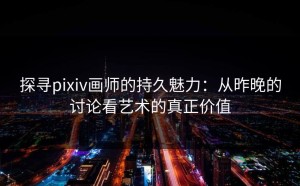 探寻pixiv画师的持久魅力：从昨晚的讨论看艺术的真正价值