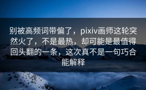 别被高频词带偏了，pixiv画师这轮突然火了，不是最热，却可能是最值得回头翻的一条，这次真不是一句巧合能解释