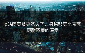 p站网页版突然火了，探秘那层比表面更耐琢磨的深意