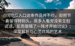 《吃瓜入口这条作品并不吵，却把节奏留得特别久，很多人看完没有立刻说话，反而是隔了一阵才开始讨论》：深度解析与心灵共鸣的艺术