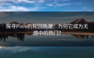 探寻Pixiv的轮回热潮：为何它成为无感中的热门？