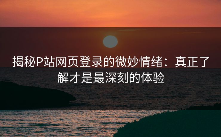 揭秘P站网页登录的微妙情绪：真正了解才是最深刻的体验
