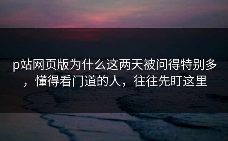 p站网页版为什么这两天被问得特别多，懂得看门道的人，往往先盯这里