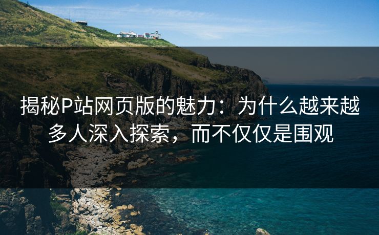 揭秘P站网页版的魅力：为什么越来越多人深入探索，而不仅仅是围观