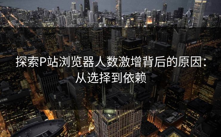 探索P站浏览器人数激增背后的原因：从选择到依赖
