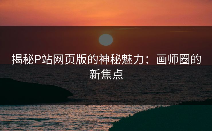 揭秘P站网页版的神秘魅力：画师圈的新焦点