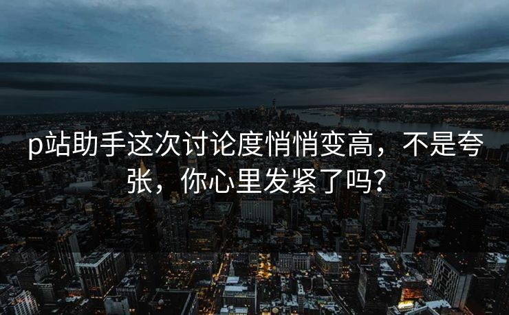 p站助手这次讨论度悄悄变高,不是夸张,你心里发紧了吗? p站助手这次讨论度悄悄变高,不是夸张,你心里发紧了吗?