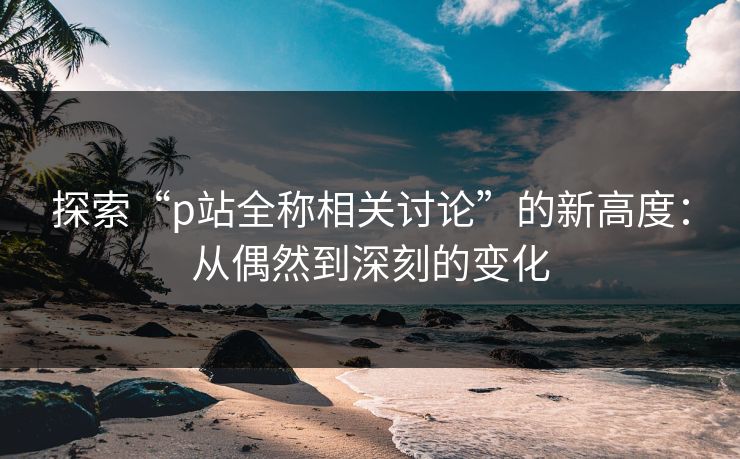 探索“p站全称相关讨论”的新高度：从偶然到深刻的变化