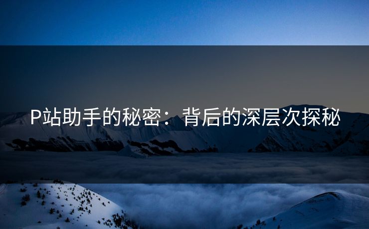 P站助手的秘密:背后的深层次探秘 P站助手的秘密:背后的深层次探秘