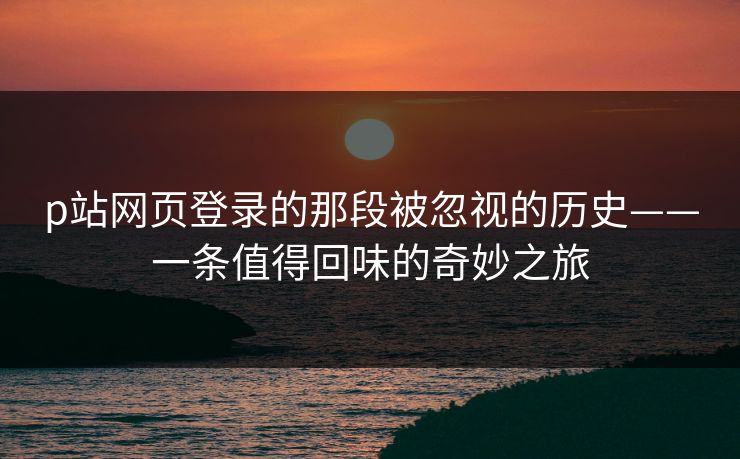 p站网页登录的那段被忽视的历史——一条值得回味的奇妙之旅