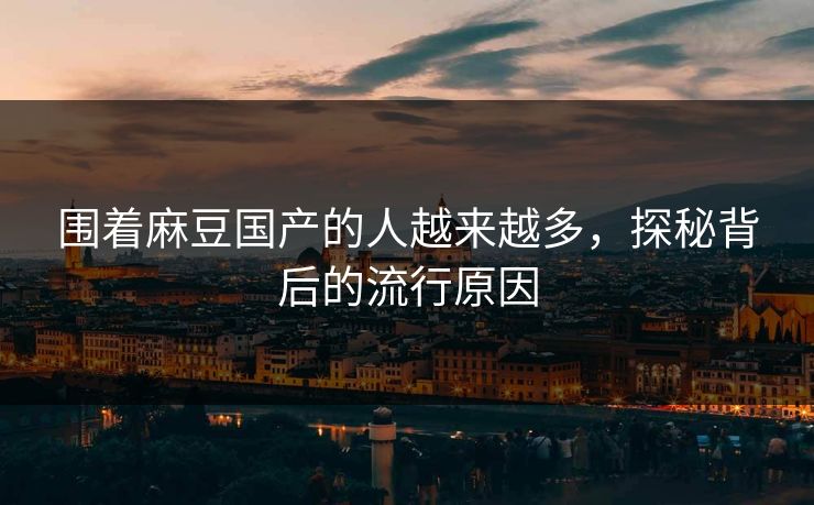 围着麻豆国产的人越来越多，探秘背后的流行原因
