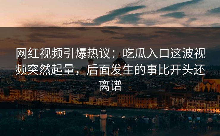 网红视频引爆热议：吃瓜入口这波视频突然起量，后面发生的事比开头还离谱