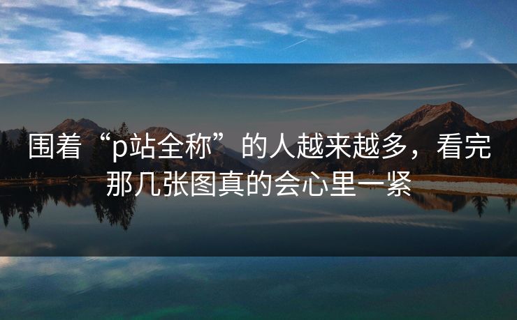 围着“p站全称”的人越来越多，看完那几张图真的会心里一紧