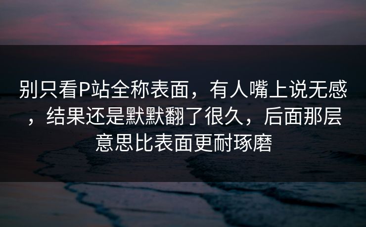 别只看P站全称表面，有人嘴上说无感，结果还是默默翻了很久，后面那层意思比表面更耐琢磨