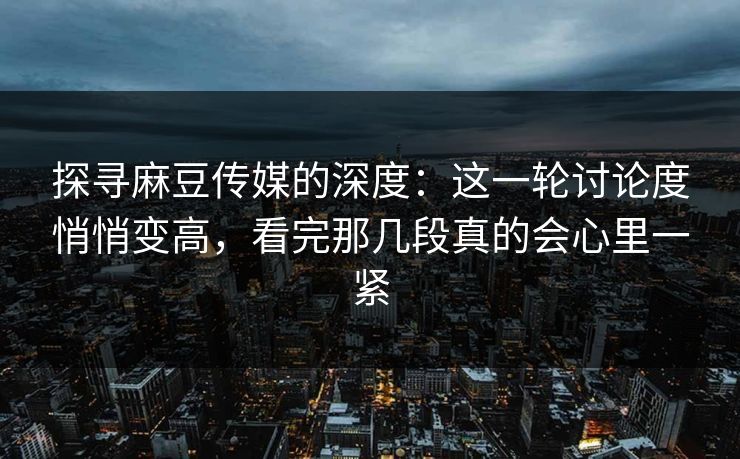 探寻麻豆传媒的深度：这一轮讨论度悄悄变高，看完那几段真的会心里一紧