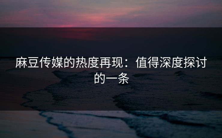 麻豆传媒的热度再现：值得深度探讨的一条