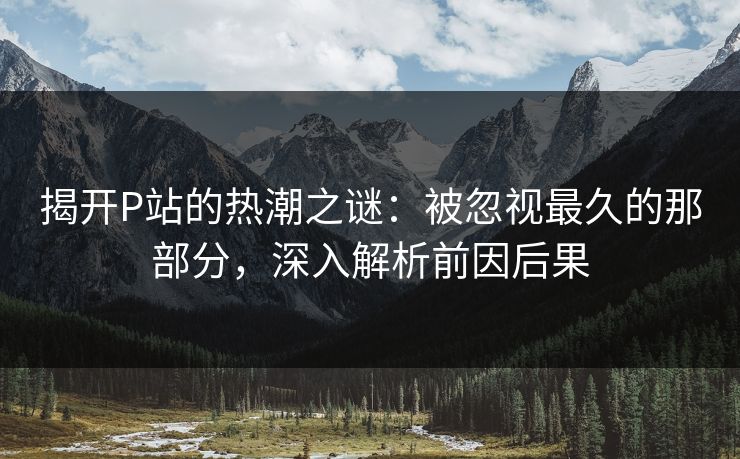 揭开P站的热潮之谜：被忽视最久的那部分，深入解析前因后果