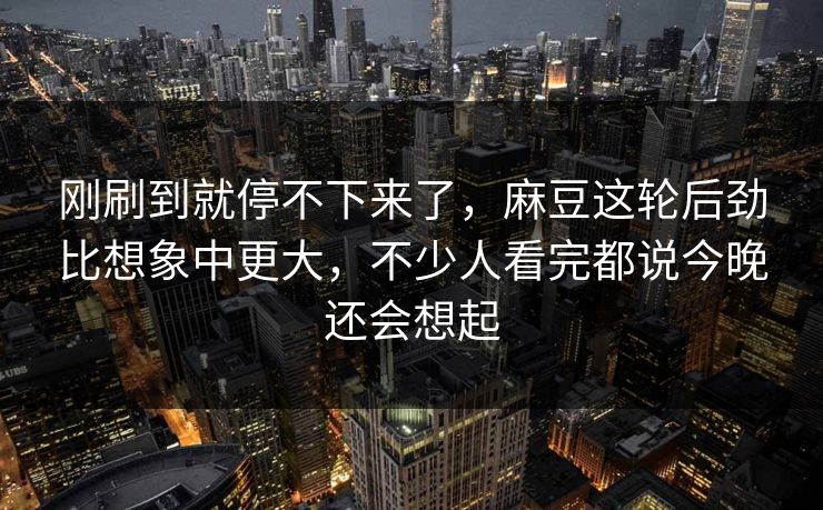 刚刷到就停不下来了，麻豆这轮后劲比想象中更大，不少人看完都说今晚还会想起